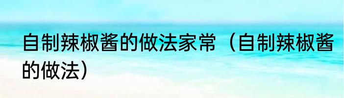 自制辣椒酱的做法家常（自制辣椒酱的做法）