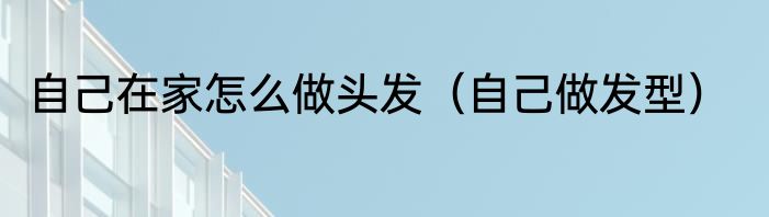 自己在家怎么做头发（自己做发型）