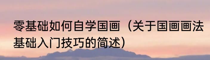 零基础如何自学国画（关于国画画法基础入门技巧的简述）