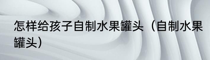 怎样给孩子自制水果罐头（自制水果罐头）