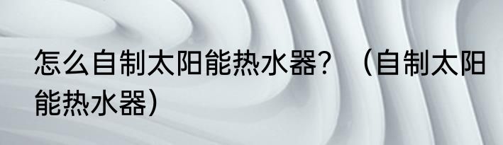 怎么自制太阳能热水器？（自制太阳能热水器）