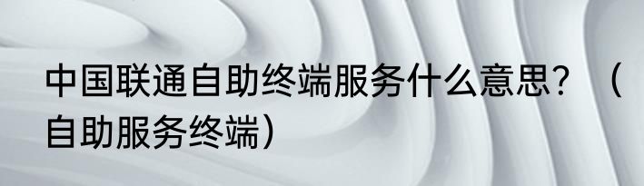 中国联通自助终端服务什么意思？（自助服务终端）