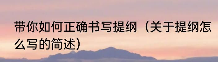 带你如何正确书写提纲（关于提纲怎么写的简述）