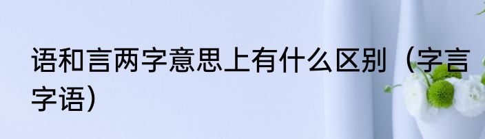 语和言两字意思上有什么区别（字言字语）