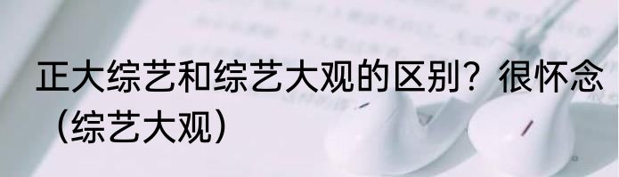 正大综艺和综艺大观的区别？很怀念（综艺大观）