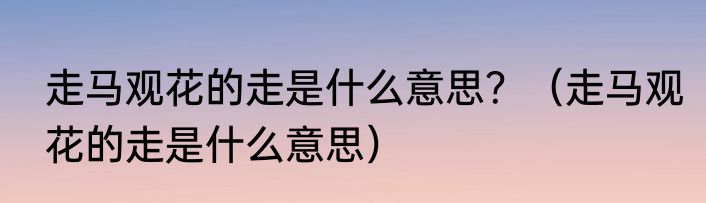 走马观花的走是什么意思？（走马观花的走是什么意思）