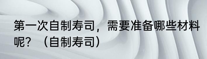 第一次自制寿司，需要准备哪些材料呢？（自制寿司）