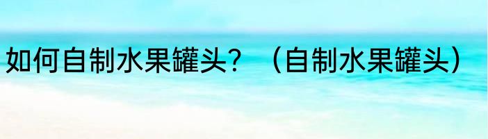 如何自制水果罐头？（自制水果罐头）