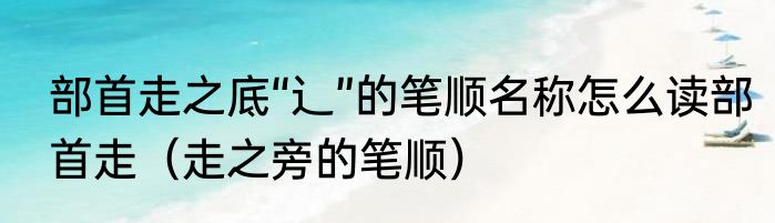 部首走之底“辶”的笔顺名称怎么读部首走（走之旁的笔顺）