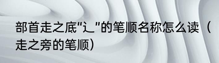 部首走之底“辶”的笔顺名称怎么读（走之旁的笔顺）