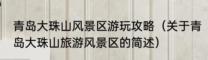青岛大珠山风景区游玩攻略（关于青岛大珠山旅游风景区的简述）