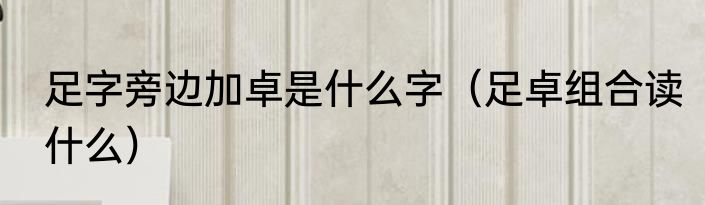 足字旁边加卓是什么字（足卓组合读什么）