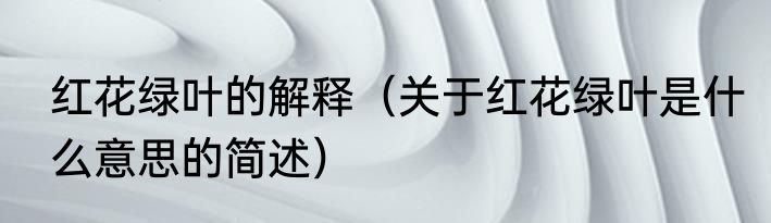 红花绿叶的解释（关于红花绿叶是什么意思的简述）