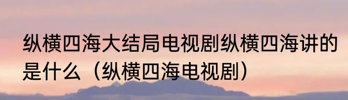 纵横四海大结局电视剧纵横四海讲的是什么（纵横四海电视剧）