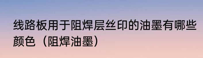 线路板用于阻焊层丝印的油墨有哪些颜色（阻焊油墨）