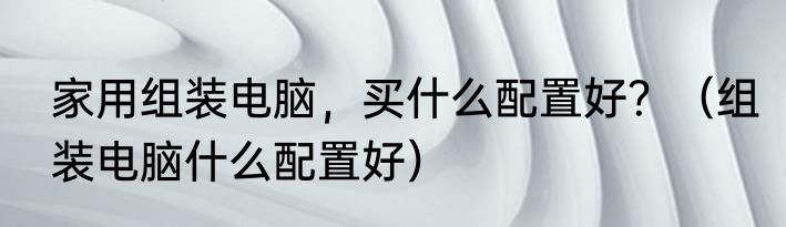 家用组装电脑，买什么配置好？（组装电脑什么配置好）