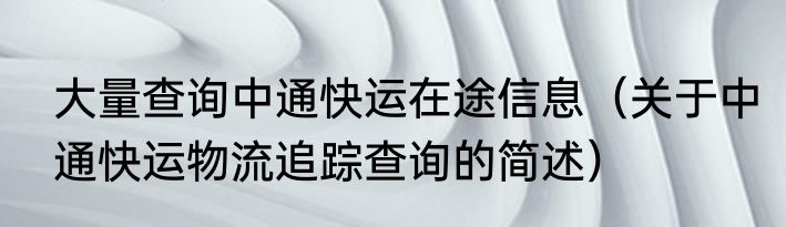 大量查询中通快运在途信息（关于中通快运物流追踪查询的简述）