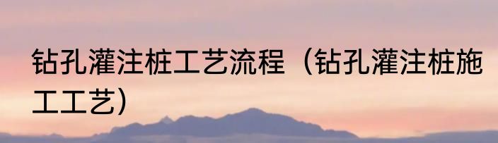 钻孔灌注桩工艺流程（钻孔灌注桩施工工艺）