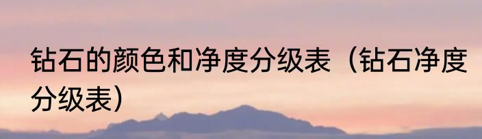 钻石的颜色和净度分级表（钻石净度分级表）