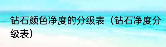 钻石颜色净度的分级表（钻石净度分级表）