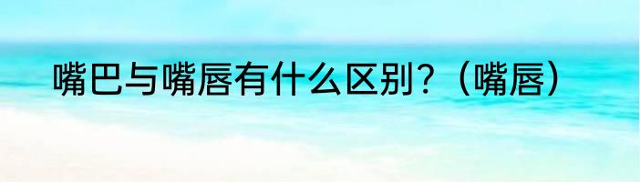 嘴巴与嘴唇有什么区别?（嘴唇）
