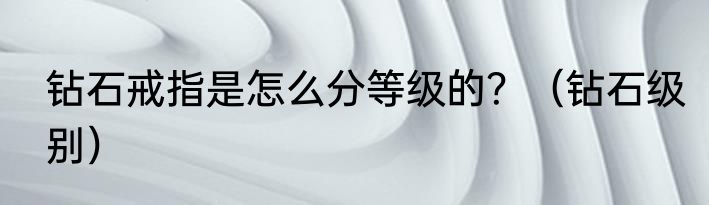 钻石戒指是怎么分等级的？（钻石级别）