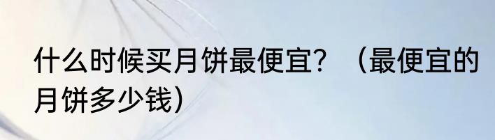 什么时候买月饼最便宜？（最便宜的月饼多少钱）