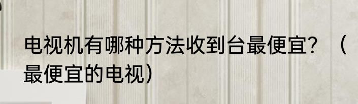 电视机有哪种方法收到台最便宜？（最便宜的电视）