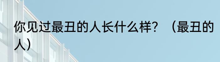 你见过最丑的人长什么样？（最丑的人）