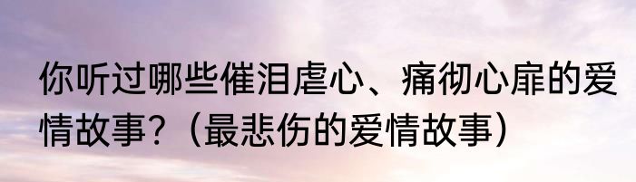 你听过哪些催泪虐心、痛彻心扉的爱情故事?（最悲伤的爱情故事）
