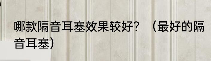 哪款隔音耳塞效果较好？（最好的隔音耳塞）