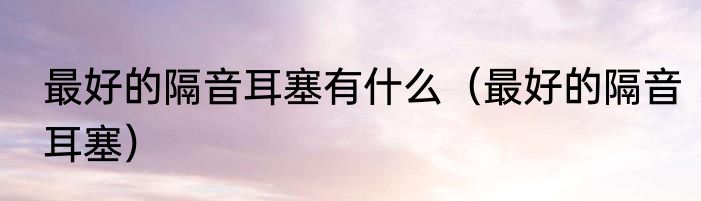 最好的隔音耳塞有什么（最好的隔音耳塞）