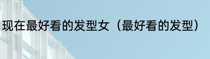现在最好看的发型女（最好看的发型）
