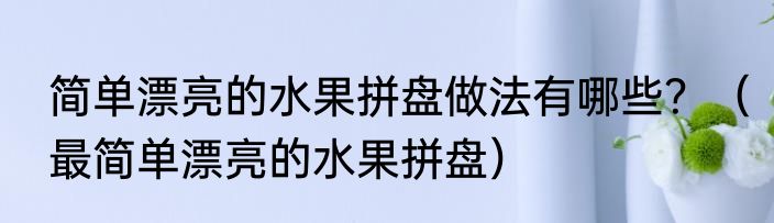 简单漂亮的水果拼盘做法有哪些？（最简单漂亮的水果拼盘）