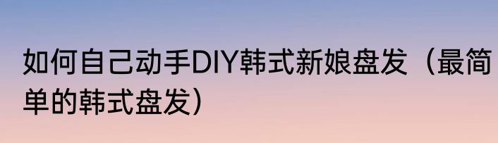 如何自己动手DIY韩式新娘盘发（最简单的韩式盘发）