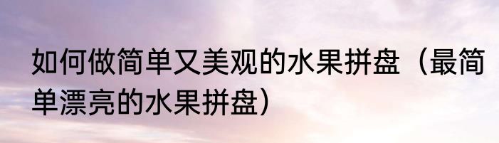 如何做简单又美观的水果拼盘（最简单漂亮的水果拼盘）