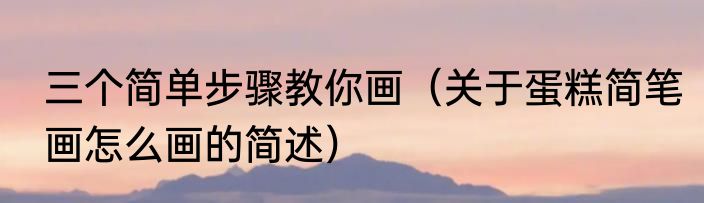 三个简单步骤教你画（关于蛋糕简笔画怎么画的简述）