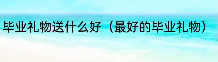 毕业礼物送什么好（最好的毕业礼物）