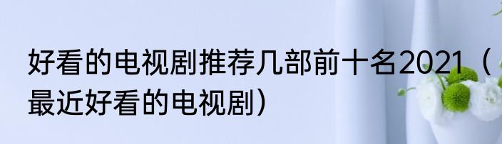 好看的电视剧推荐几部前十名2021（最近好看的电视剧）