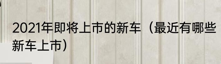 2021年即将上市的新车（最近有哪些新车上市）