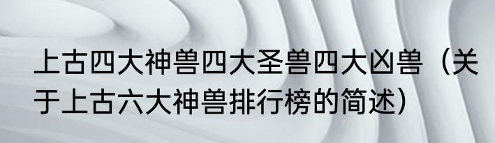上古四大神兽四大圣兽四大凶兽（关于上古六大神兽排行榜的简述）