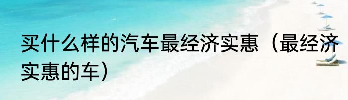 买什么样的汽车最经济实惠（最经济实惠的车）