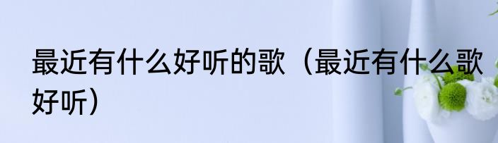 最近有什么好听的歌（最近有什么歌好听）