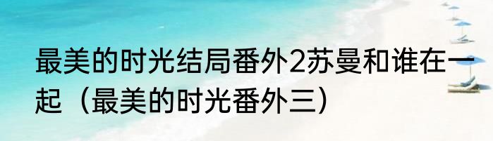 最美的时光结局番外2苏曼和谁在一起（最美的时光番外三）