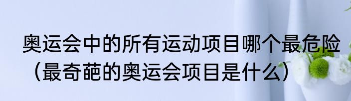 奥运会中的所有运动项目哪个最危险（最奇葩的奥运会项目是什么）