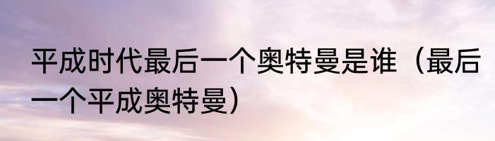 平成时代最后一个奥特曼是谁（最后一个平成奥特曼）