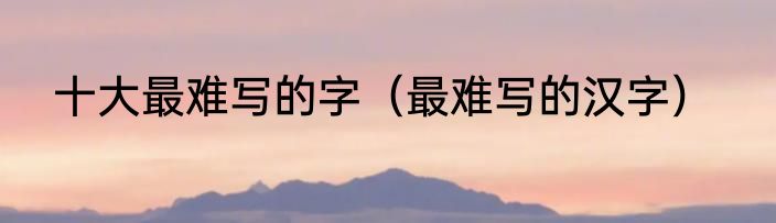 十大最难写的字（最难写的汉字）