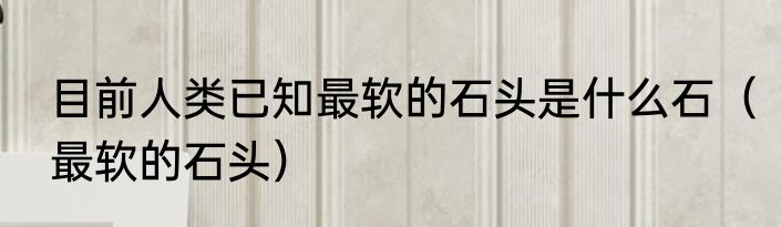 目前人类已知最软的石头是什么石（最软的石头）