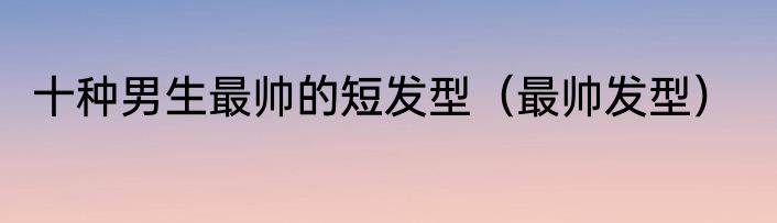 十种男生最帅的短发型（最帅发型）