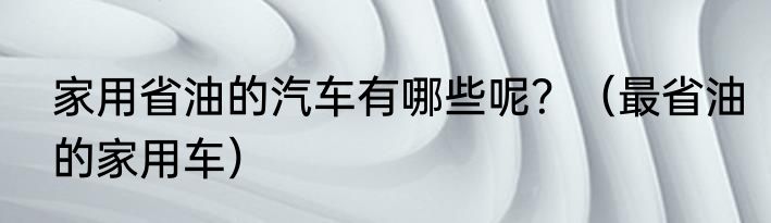 家用省油的汽车有哪些呢？（最省油的家用车）